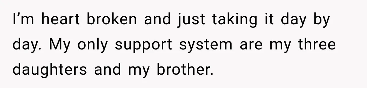 I’m heart broken and just taking it day by day. My only support system are my three daughters and my brother.