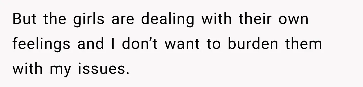 But the girls are dealing with their own feelings and I don’t want to burden them with my issues.