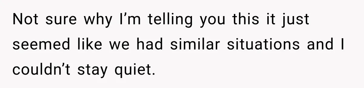 Not sure why I’m telling you this it just seemed like we had similar situations and I couldn’t stay quiet.