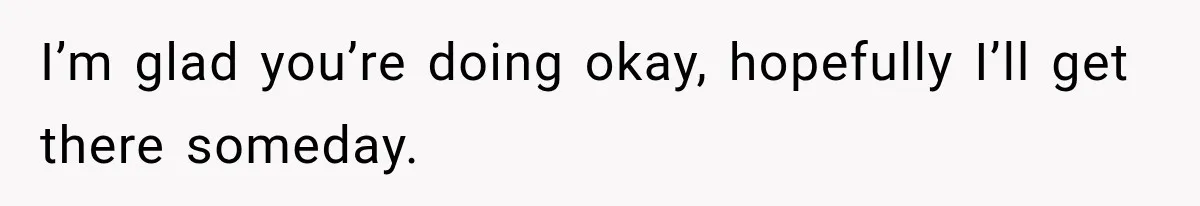 I’m glad you’re doing okay, hopefully I’ll get there someday.