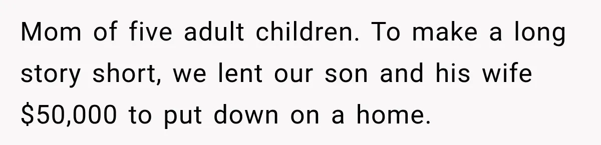 Mom of five adult children. To make a long story short, we lent our son and his wife $50,000 to put down on a home.