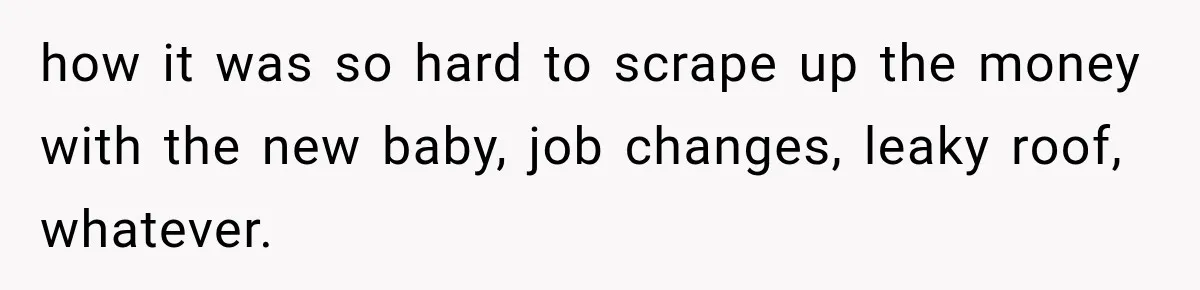 how it was so hard to scrape up the money with the new baby, job changes, leaky roof, whatever.
