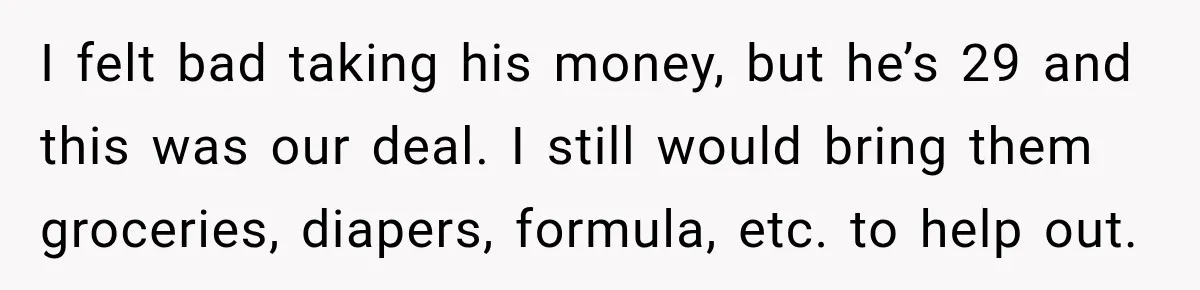 I felt bad taking his money, but he’s 29 and this was our deal. I still would bring them groceries, diapers, formula, etc. to help out.