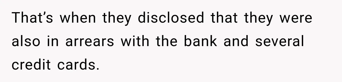 That’s when they disclosed that they were also in arrears with the bank and several credit cards.