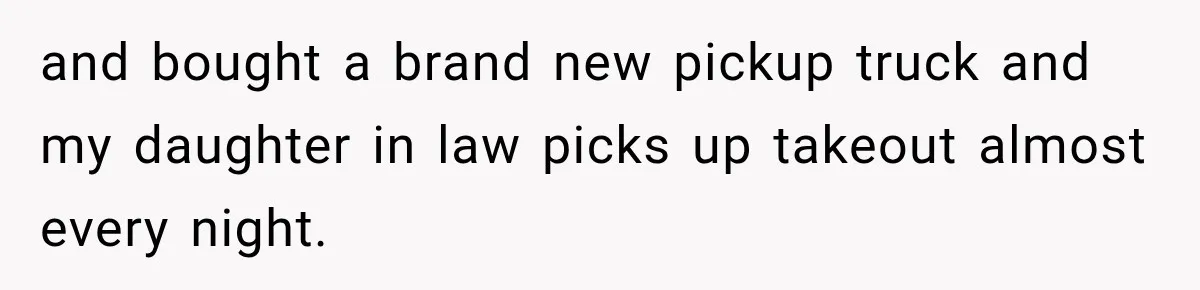 and bought a brand new pickup truck and my daughter in law picks up takeout almost every night.