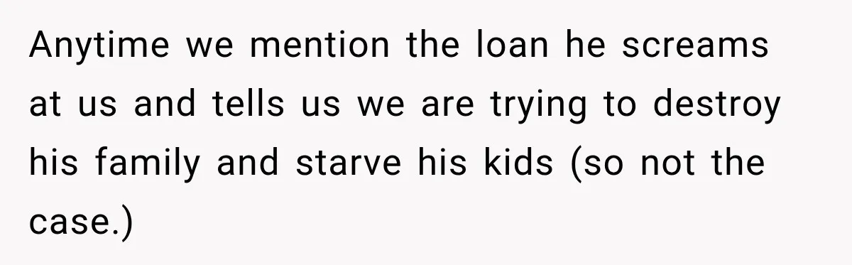 Anytime we mention the loan he screams at us and tells us we are trying to destroy his family and starve his kids (so not the case.)