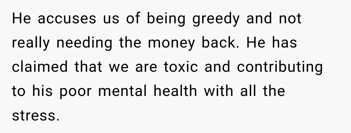 He accuses us of being greedy and not really needing the money back. He has claimed that we are toxic and contributing to his poor mental health with all the...