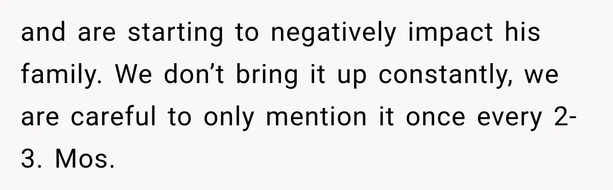 and are starting to negatively impact his family. We don’t bring it up constantly, we are careful to only mention it once every 2-3. Mos.