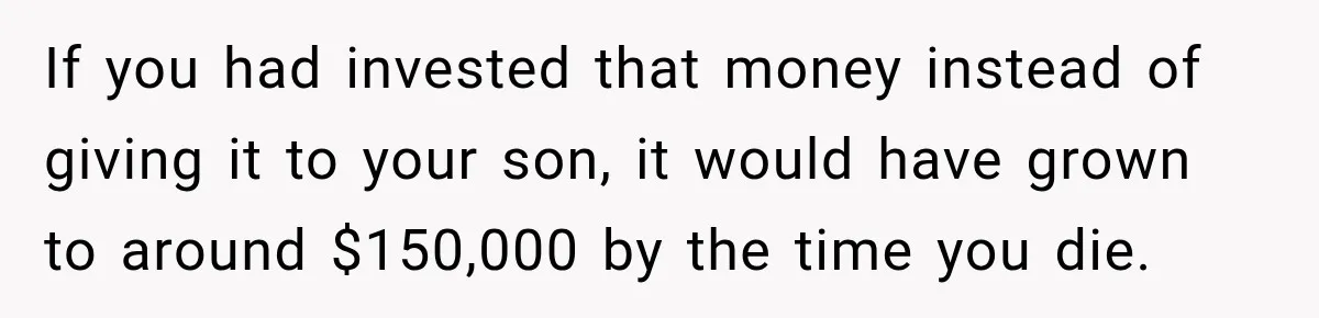 If you had invested that money instead of giving it to your son, it would have grown to around $150,000 by the time you die.