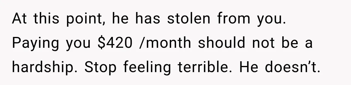 At this point, he has stolen from you. Paying you $420 /month should not be a hardship. Stop feeling terrible. He doesn’t.