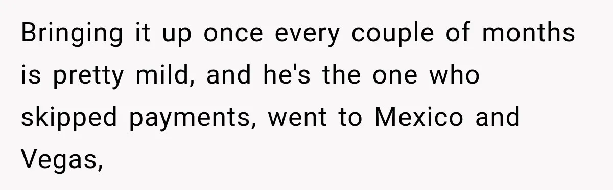 Bringing it up once every couple of months is pretty mild, and he's the one who skipped payments, went to Mexico and Vegas,