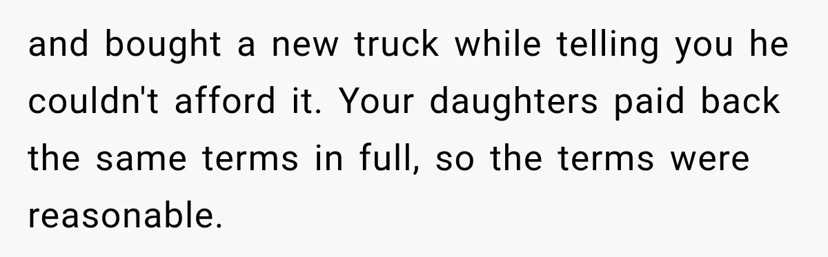 and bought a new truck while telling you he couldn't afford it. Your daughters paid back the same terms in full, so the terms were reasonable.