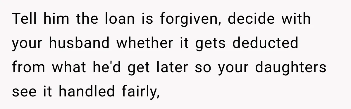 Tell him the loan is forgiven, decide with your husband whether it gets deducted from what he'd get later so your daughters see it handled fairly,