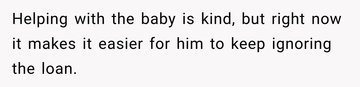 Helping with the baby is kind, but right now it makes it easier for him to keep ignoring the loan.