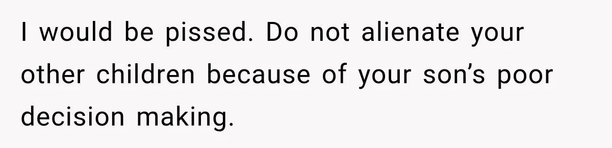 I would be pissed. Do not alienate your other children because of your son’s poor decision making.