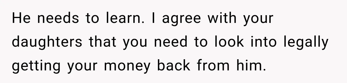 He needs to learn. I agree with your daughters that you need to look into legally getting your money back from him.