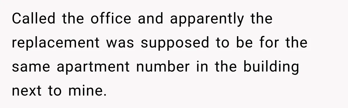 Called the office and apparently the replacement was supposed to be for the same apartment number in the building next to mine.