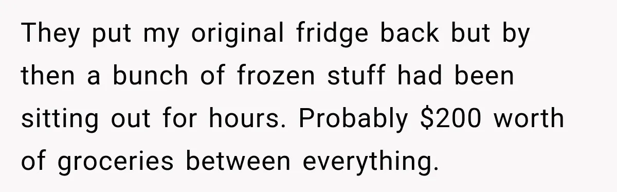 They put my original fridge back but by then a bunch of frozen stuff had been sitting out for hours. Probably $200 worth of groceries between everything.