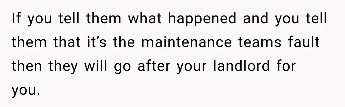 If you tell them what happened and you tell them that it’s the maintenance teams fault then they will go after your landlord for you.
