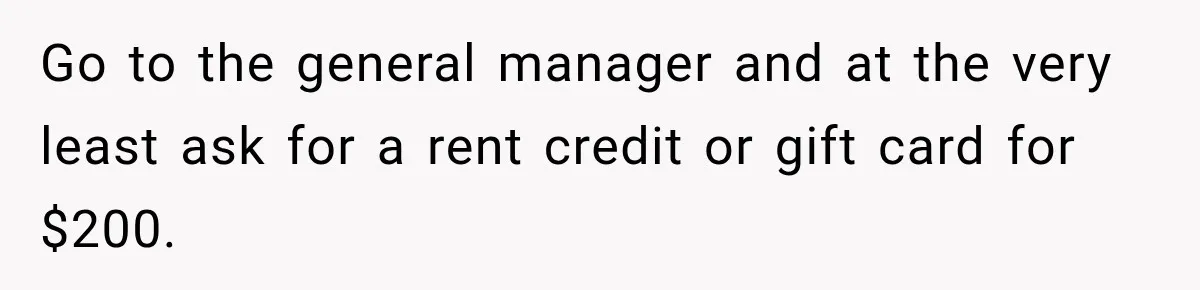 Go to the general manager and at the very least ask for a rent credit or gift card for $200.