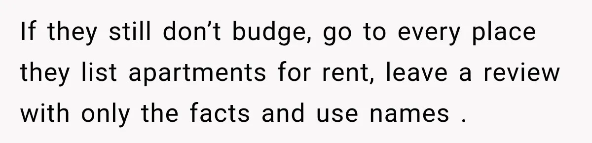 If they still don’t budge, go to every place they list apartments for rent, leave a review with only the facts and use names .