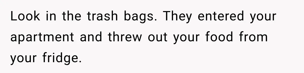 Look in the trash bags. They entered your apartment and threw out your food from your fridge.