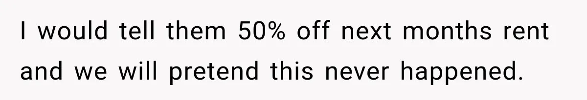 I would tell them 50% off next months rent and we will pretend this never happened.