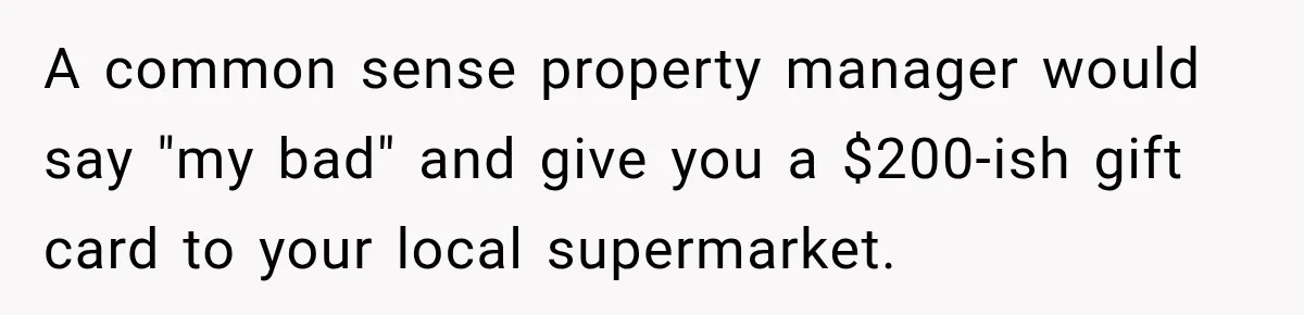A common sense property manager would say "my bad" and give you a $200-ish gift card to your local supermarket.