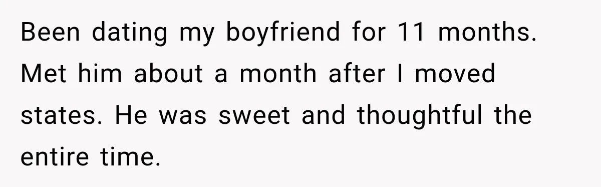 Been dating my boyfriend for 11 months. Met him about a month after I moved states. He was sweet and thoughtful the entire time.