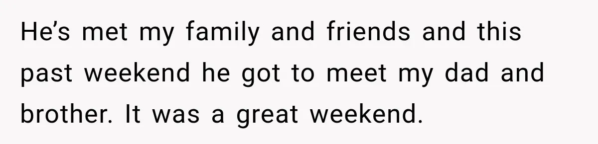 He’s met my family and friends and this past weekend he got to meet my dad and brother. It was a great weekend.