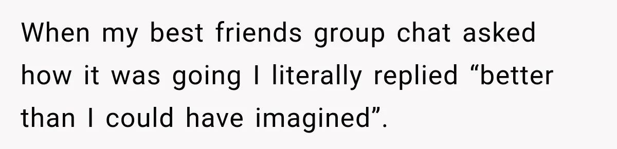 When my best friends group chat asked how it was going I literally replied “better than I could have imagined”.