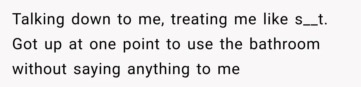 Talking down to me, treating me like s__t. Got up at one point to use the bathroom without saying anything to me