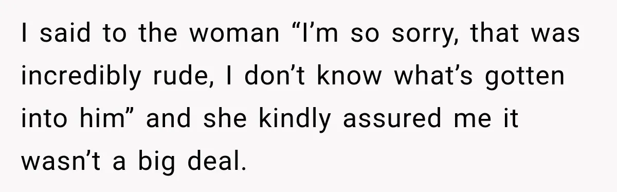 I said to the woman “I’m so sorry, that was incredibly rude, I don’t know what’s gotten into him” and she kindly assured me it wasn’t a big deal.