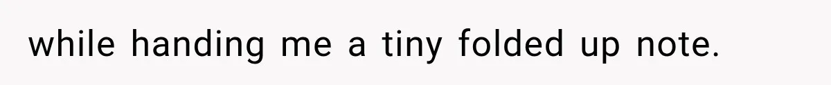 while handing me a tiny folded up note.