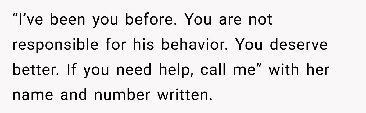 “I’ve been you before. You are not responsible for his behavior. You deserve better. If you need help, call me” with her name and number written.