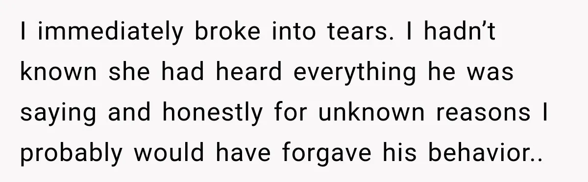 I immediately broke into tears. I hadn’t known she had heard everything he was saying and honestly for unknown reasons I probably would have forgave his behavior..