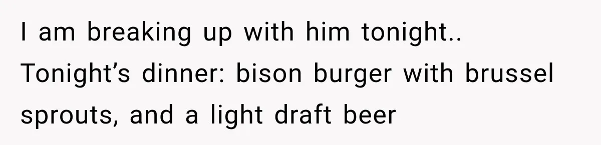 I am breaking up with him tonight.. Tonight’s dinner: bison burger with brussel sprouts, and a light draft beer