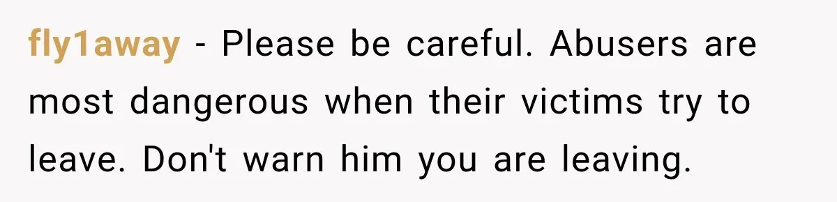 fly1away − Please be careful. Abusers are most dangerous when their victims try to leave. Don't warn him you are leaving.