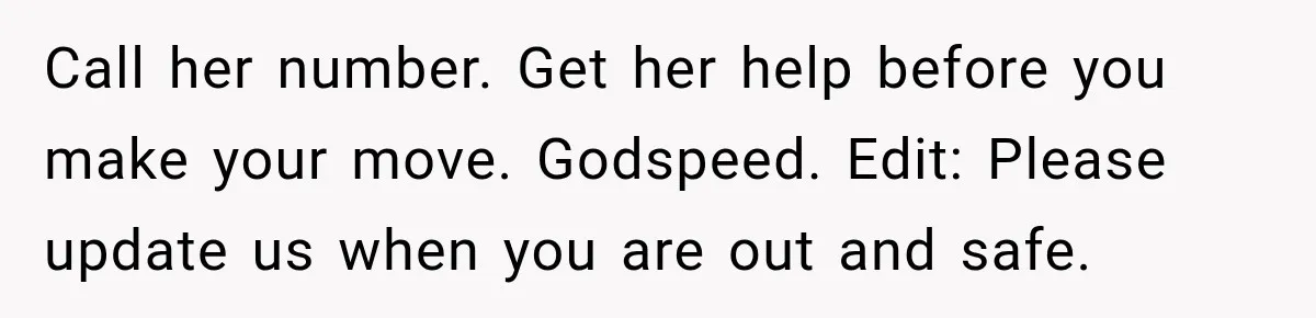 Call her number. Get her help before you make your move. Godspeed. Edit: Please update us when you are out and safe.