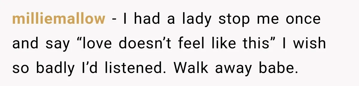 milliemallow − I had a lady stop me once and say “love doesn’t feel like this” I wish so badly I’d listened. Walk away babe.