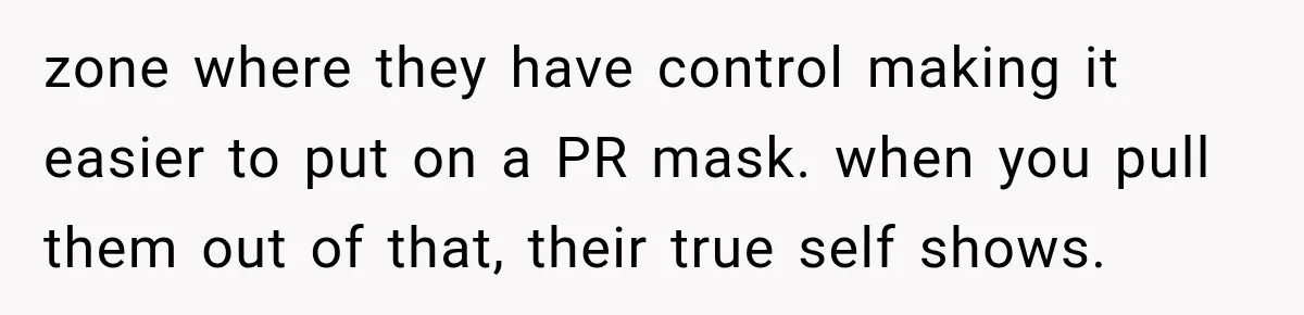 zone where they have control making it easier to put on a PR mask. when you pull them out of that, their true self shows.