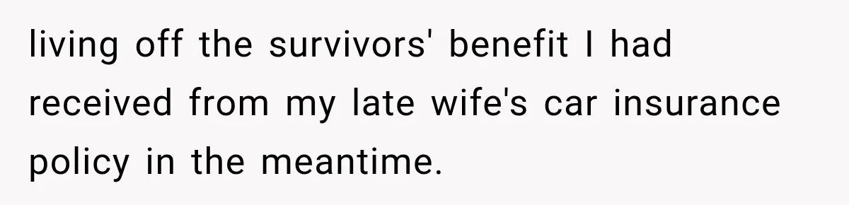 living off the survivors' benefit I had received from my late wife's car insurance policy in the meantime.