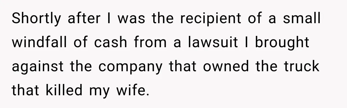Shortly after I was the recipient of a small windfall of cash from a lawsuit I brought against the company that owned the truck that killed my wife.