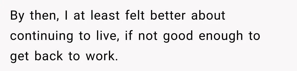 By then, I at least felt better about continuing to live, if not good enough to get back to work.