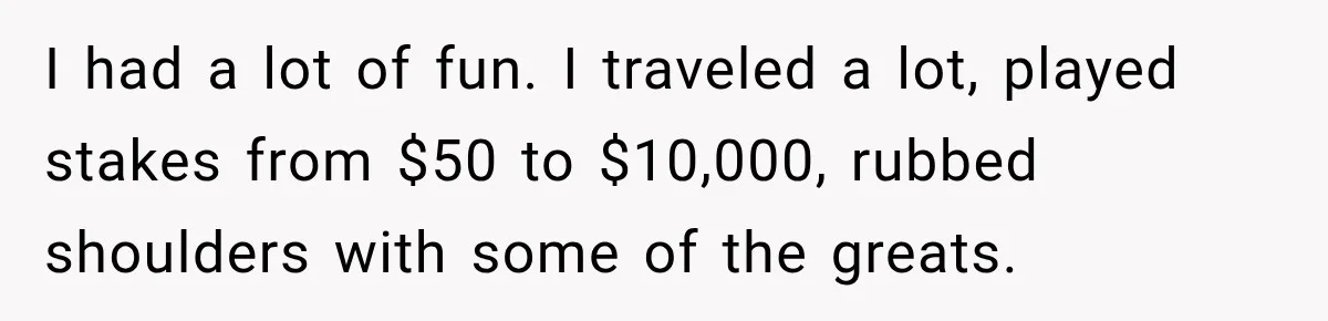 I had a lot of fun. I traveled a lot, played stakes from $50 to $10,000, rubbed shoulders with some of the greats.