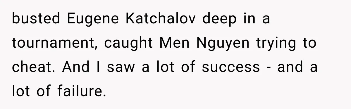 busted Eugene Katchalov deep in a tournament, caught Men Nguyen trying to cheat. And I saw a lot of success - and a lot of failure.