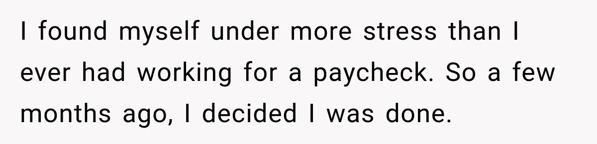 I found myself under more stress than I ever had working for a paycheck. So a few months ago, I decided I was done.