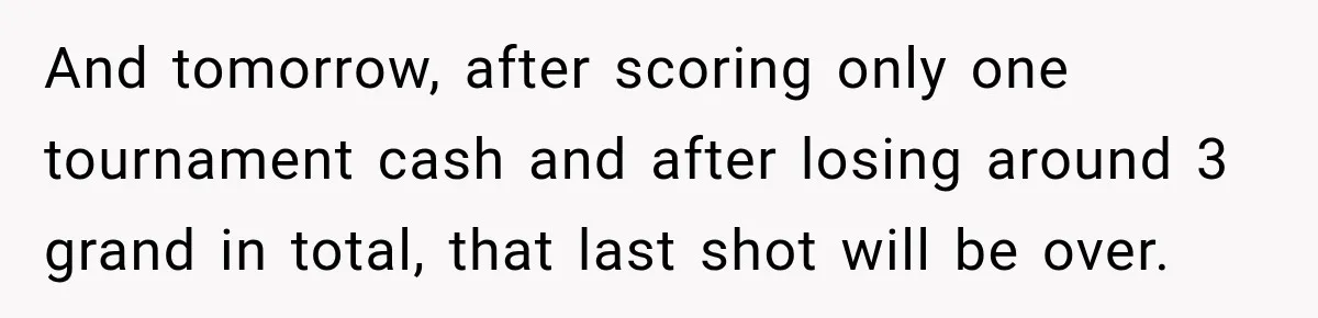 And tomorrow, after scoring only one tournament cash and after losing around 3 grand in total, that last shot will be over.