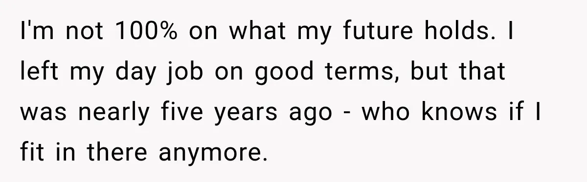 I'm not 100% on what my future holds. I left my day job on good terms, but that was nearly five years ago - who knows if I fit in...