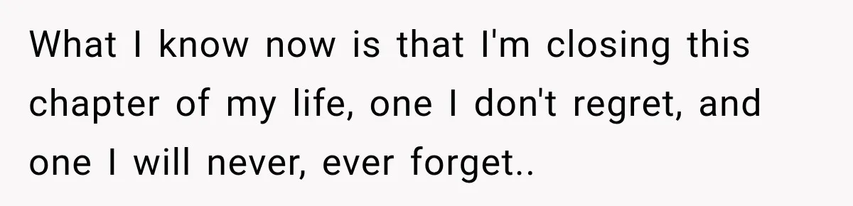 What I know now is that I'm closing this chapter of my life, one I don't regret, and one I will never, ever forget..